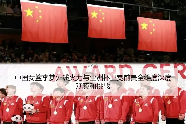 中国女篮李梦外线火力与亚洲杯卫冕前景全维度深度观察和挑战
