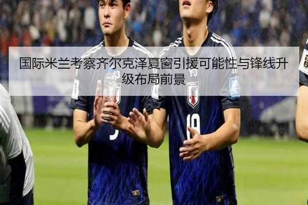 国际米兰考察齐尔克泽夏窗引援可能性与锋线升级布局前景