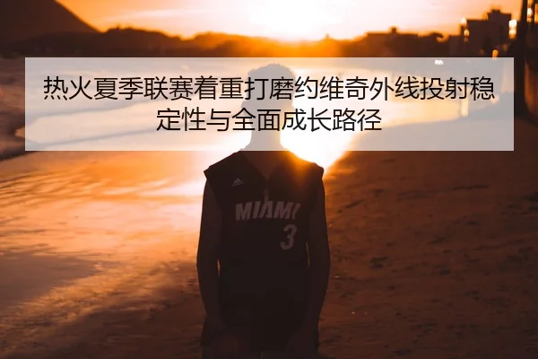 热火夏季联赛着重打磨约维奇外线投射稳定性与全面成长路径