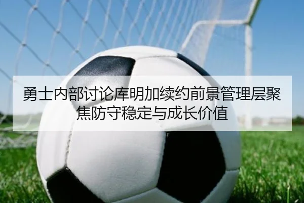 勇士内部讨论库明加续约前景管理层聚焦防守稳定与成长价值