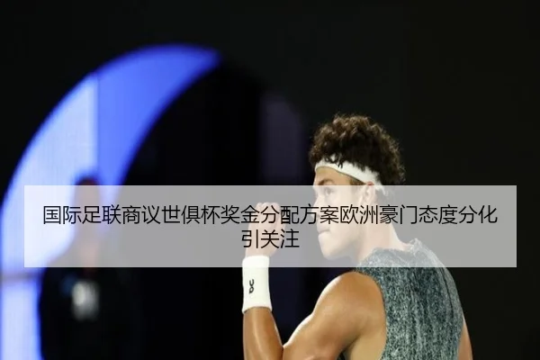 国际足联商议世俱杯奖金分配方案欧洲豪门态度分化引关注
