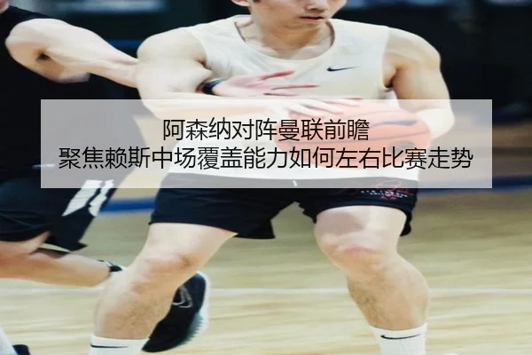 阿森纳对阵曼联前瞻 聚焦赖斯中场覆盖能力如何左右比赛走势